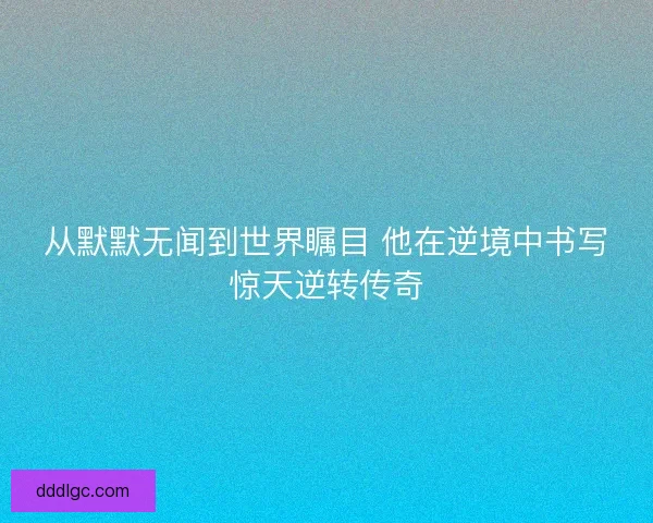 从默默无闻到世界瞩目 他在逆境中书写惊天逆转传奇