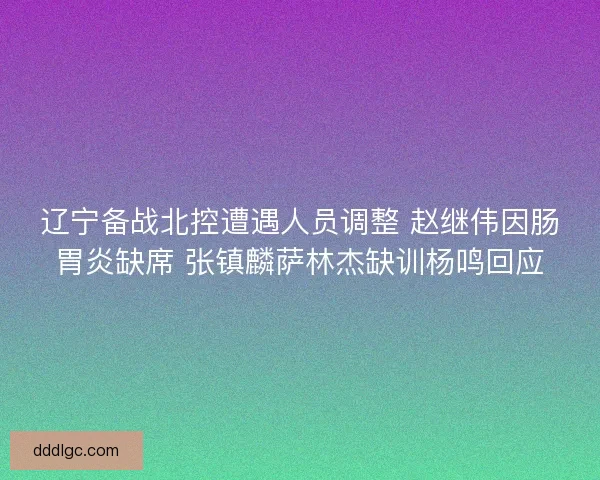辽宁备战北控遭遇人员调整 赵继伟因肠胃炎缺席 张镇麟萨林杰缺训杨鸣回应