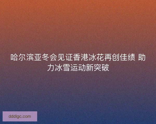 哈尔滨亚冬会见证香港冰花再创佳绩 助力冰雪运动新突破