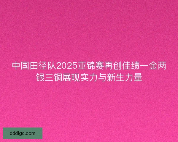 中国田径队2025亚锦赛再创佳绩一金两银三铜展现实力与新生力量